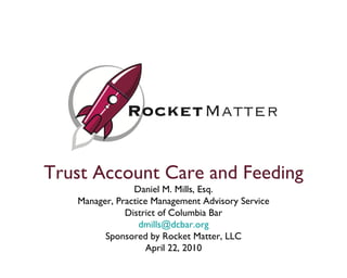 Trust Account Care and Feeding Daniel M. Mills, Esq. Manager, Practice Management Advisory Service District of Columbia Bar dmills @dcbar.org Sponsored by Rocket Matter, LLC April 22, 2010 