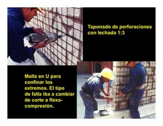 Taponado de perforaciones
                         con lechada 1:3




Malla en U para
confinar los
extremos. El tipo
  t            ti
de falla iba a cambiar
de corte a flexo-
compresión.
 