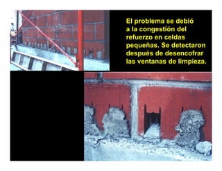 El problema se debió
a la congestión del
        g
refuerzo en celdas
pequeñas. Se detectaron
después de desencofrar
las ventanas de limpieza.
 