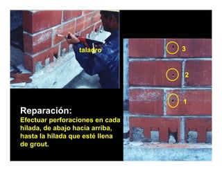 taladro          3


                                   2



                                   1
Reparación:
Efectuar perforaciones en cada
Ef t         f    i            d
hilada, de abajo hacia arriba,
hasta la hilada que esté llena
                q
de grout.
 