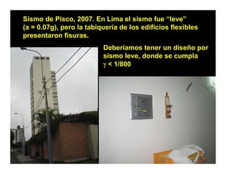 Sismo de Pisco, 2007. En Lima el sismo fue “leve”
(a = 0.07g), pero la tabiquería de los edificios flexibles
presentaron fisuras.
                          Deberíamos tener un diseño por
                          sismo leve, donde se cumpla
                            i    l    d d          l
                          γ < 1/800
 