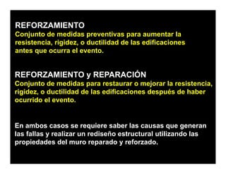 REFORZAMIENTO
Conjunto de
C j t d medidas preventivas para aumentar la
                 did            ti               t l
resistencia, rigidez, o ductilidad de las edificaciones
antes que ocurra el evento.
      q


REFORZAMIENTO y REPARACIÓN
Conjunto de medidas para restaurar o mejorar la resistencia,
rigidez, o ductilidad de las edificaciones después de haber
ocurrido el evento.
      id l        t


En ambos casos se requiere saber las causas que generan
las fallas y realizar un rediseño estructural utilizando las
propiedades del muro reparado y reforzado
                                    reforzado.
 