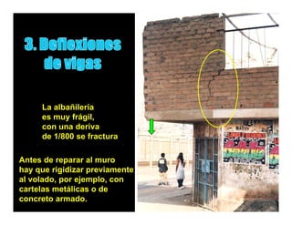 La albañilería
     es muy frágil,
     con una deriva
     de 1/800 se fractura

Antes de reparar al muro
hay que rigidizar previamente
al volado, por ejemplo, con
           p    j p
cartelas metálicas o de
concreto armado.
 