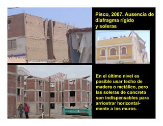 Pisco, 2007. Ausencia de
diafragma rígido
y soleras




En el último nivel es
posible usar techo de
madera o metálico, pero
           metálico
las soleras de concreto
son indispensables para
arriostrar horizontal
           horizontal-
mente a los muros.
 