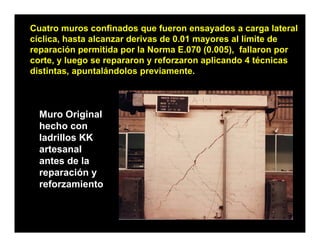 Cuatro muros confinados que fueron ensayados a carga lateral
cíclica, hasta alcanzar derivas de 0.01 mayores al límite de
reparación permitida por la Norma E.070 (0.005), fallaron por
corte, y luego se repararon y reforzaron aplicando 4 técnicas
distintas, apuntalándolos previamente.



  Muro Original
  hecho con
  ladrillos KK
  artesanal
  antes de la
  reparación y
           ió
  reforzamiento
 