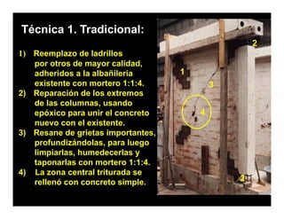 Técnica 1. Tradicional:
                                                    2
1) Reemplazo de ladrillos
   por otros de mayor calidad,
   adheridos a la albañilería       1
   existente con mortero 1:1:4.             3
2) Reparación de los extremos
   de las columnas, usando
   epóxico para unir el concreto        4
   nuevo con el existente.
                 existente
3) Resane de grietas importantes,
   profundizándolas, para luego
   limpiarlas, h medecerlas
   limpiarlas humedecerlas y
   taponarlas con mortero 1:1:4.
4) La zona central triturada se
   rellenó con concreto simple.                 2
 