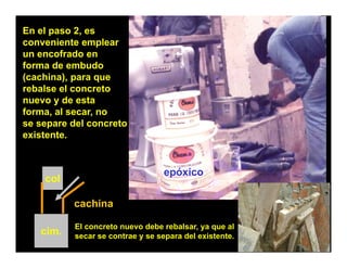 En el paso 2, es
conveniente emplear
un encofrado en
forma de embudo
(cachina), para que
rebalse el concreto
nuevo y de esta
forma, al secar, no
se separe del concreto
existente.


                                 epóxico
    col

          cachina

          El concreto nuevo debe rebalsar, ya que al
   cim.   secar se contrae y se separa del existente.
 