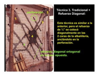 Técnica 3. Tradicional +
        perforación   2     Refuerzo Diagonal:
1
                 3          Esta técnica es similar a la
                            anterior, pero el refuerzo
                            de ¼” se colocó
                            diagonalmente en las
           4                2 caras de la albañilería,
                            anclándolo en la
                            perforación.
                            perforación
    5

                 refuerzo diagonal ortogonal
                 en la cara opuesta.
 