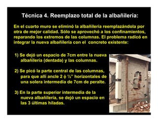 Técnica 4. Reemplazo total de la albañilería:
En el cuarto muro se eliminó la albañilería reemplazándola por
otra de mejor calidad. Sólo se aprovechó a los confinamientos,
reparando los extremos de las columnas. El problema radicó en
integrar la nueva albañilería con el concreto existente:

1) Se dejó un espacio de 7cm entre la nueva
   albañilería (dentada) y las columnas.

2) Se picó la parte central de las columnas,
   para que allí ancle 2 φ ½” horizontales de
   una solera intermedia de 7cm de peralte.
                                      p

3) En la parte superior intermedia de la
   nueva albañilería, se dejó un espacio en
                     ,      j      p
   las 3 últimas hiladas.
 