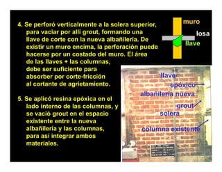4. Se perforó verticalmente a la solera superior,        muro
   para vaciar por allí grout formando una
                        grout,                                losa
                                                              l
   llave de corte con la nueva albañilería. De
   existir un muro encima, la perforación puede
                                                          llave
   hacerse por un costado del muro. El área
                                muro
   de las llaves + las columnas,
   debe ser suficiente para
   absorber por corte-fricción
     b   b           t f i ió                     llave
   al cortante de agrietamiento.                      epóxico
                                          albañilería nueva
5. S
5 Se aplicó resina epóxica en el
        li ó    i      ó i      l
   lado interno de las columnas, y                   grout
   se vació grout en el espacio                 solera
   existente entre la nueva
   albañilería y las columnas,            columna existente
   para así integrar ambos
   materiales.
 