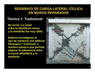 REENSAYO DE CARGA LATERAL CÍCLICA
           EN MUROS REPARADOS
Técnica 1. Tradicional:
No sirvió. La unión
entre la albañilería nueva
y la existente fue muy débil
                        débil.

Debería investigarse el
uso de morteros con aditivos
(Vinnapas + Culminal) o
mortero epóxico que permita
mejorar la adherencia entre
la nueva albañilería y la
existente.
 