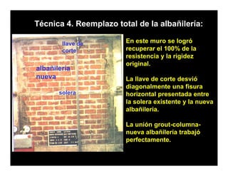 Técnica 4. Reemplazo total de la albañilería:

        llave de        En este muro se logró
        corte           recuperar el 100% de la
                        resistencia y la rigidez
                           i t    i   l i id
                        original.
albañilería
nueva                   La ll
                        L llave de corte desvió
                                 d      t d     ió
                        diagonalmente una fisura
       solera           horizontal presentada entre
                        la solera existente y la nueva
                        albañilería.

                        La unión grout-columna-
                        nueva albañilería trabajó
                        perfectamente.
 