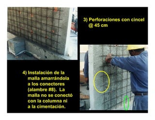 3) Perforaciones con cincel
                          )
                            @ 45 cm




4) Instalación de la
   malla amarrándola
   a l conectores
     los       t
   (alambre #8). La
   malla no se conectó
   con la columna ni
   a la cimentación.
 
