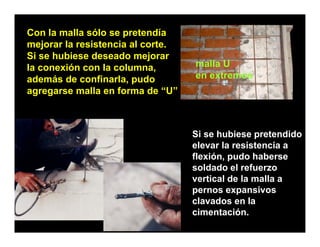 Con la malla sólo se pretendía
mejorar la resistencia al corte
                          corte.
Si se hubiese deseado mejorar
la conexión con la columna,        malla U
además d confinarla, pudo
 d á de         fi  l      d       en extremos
agregarse malla en forma de “U”



                                   Si se hubiese pretendido
                                                  p
                                   elevar la resistencia a
                                   flexión, pudo haberse
                                   soldado el refuerzo
                                   vertical de la malla a
                                   pernos expansivos
                                   clavados en la
                                   cimentación.
 
