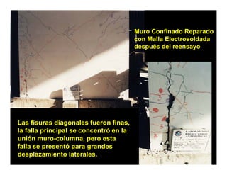 Muro Confinado Reparado
                                        con Malla Electrosoldada
                                        después del reensayo




Las fi
L fisuras diagonales fueron finas,
              di      l f       fi
la falla principal se concentró en la
unión muro-columna, pero esta
falla se presentó para grandes
desplazamiento laterales.
 