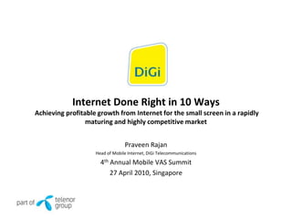 Internet Done Right in 10 Ways
Achieving profitable growth from Internet for the small screen in a rapidly
                 maturing and highly competitive market


                                 Praveen Rajan
                    Head of Mobile Internet, DiGi Telecommunications

                      4th Annual Mobile VAS Summit
                          27 April 2010, Singapore
 