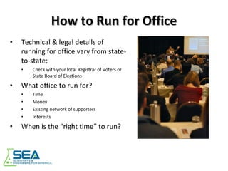 How to Run for Office Technical & legal details of running for office vary from state-to-state: Check with your local Registrar of Voters or State Board of Elections What office to run for? Time Money Existing network of supporters Interests When is the “right time” to run? 