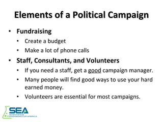 Elements of a Political Campaign Fundraising Create a budget Make a lot of phone calls Staff, Consultants, and Volunteers If you need a staff, get a  good  campaign manager. Many people will find good ways to use your hard earned money. Volunteers are essential for most campaigns. 