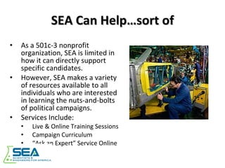 SEA Can Help…sort of As a 501c-3 nonprofit organization, SEA is limited in how it can directly support specific candidates. However, SEA makes a variety of resources available to all individuals who are interested in learning the nuts-and-bolts of political campaigns. Services Include: Live & Online Training Sessions Campaign Curriculum “ Ask an Expert” Service Online 
