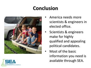 Conclusion America needs more scientists & engineers in elected office. Scientists & engineers make for highly qualified and appealing political candidates. Most of the basic information you need is available through SEA. 