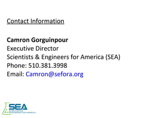 Contact Information Camron Gorguinpour Executive Director Scientists & Engineers for America (SEA) Phone: 510.381.3998 Email:  [email_address] 