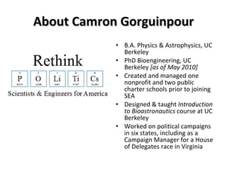 About Camron Gorguinpour B.A. Physics & Astrophysics, UC Berkeley PhD Bioengineering, UC Berkeley  [as of May 2010] Created and managed one nonprofit and two public charter schools prior to joining SEA Designed & taught  Introduction to Bioastronautics  course at UC Berkeley Worked on political campaigns in six states, including as a Campaign Manager for a House of Delegates race in Virginia 