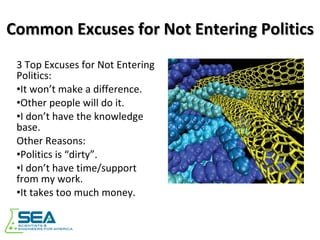 Common Excuses for Not Entering Politics 3 Top Excuses for Not Entering Politics: It won’t make a difference. Other people will do it. I don’t have the knowledge base. Other Reasons: Politics is “dirty”. I don’t have time/support from my work. It takes too much money. 