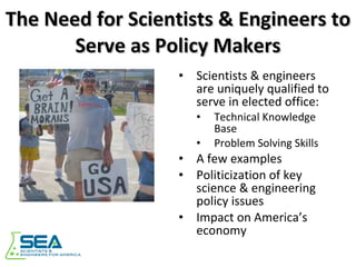 The Need for Scientists & Engineers to Serve as Policy Makers Scientists & engineers are uniquely qualified to serve in elected office: Technical Knowledge Base Problem Solving Skills A few examples Politicization of key science & engineering policy issues Impact on America’s economy 