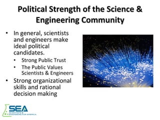 Political Strength of the Science & Engineering Community In general, scientists and engineers make ideal political candidates. Strong Public Trust The Public Values Scientists & Engineers Strong organizational skills and rational decision making 