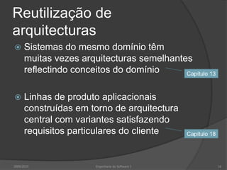 Reutilização de arquitecturasSistemas do mesmo domínio têm muitas vezes arquitecturas semelhantes reflectindo conceitos do domínioLinhas de produto aplicacionais construídas em torno de arquitectura central com variantes satisfazendo requisitos particulares do cliente2009/2010Engenharia do Software I16Capítulo 13Capítulo 18