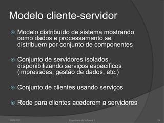Modelo cliente-servidorModelo distribuído de sistema mostrando como dados e processamento se distribuem por conjunto de componentesConjunto de servidores isolados disponibilizando serviços específicos (impressões, gestão de dados, etc.)Conjunto de clientes usando serviçosRede para clientes acederem a servidores2009/2010Engenharia do Software I24