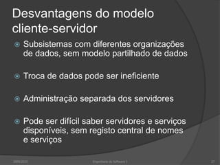 Desvantagens do modelocliente-servidorSubsistemas com diferentes organizações de dados, sem modelo partilhado de dadosTroca de dados pode ser ineficienteAdministração separada dos servidoresPode ser difícil saber servidores e serviços disponíveis, sem registo central de nomes e serviços2009/2010Engenharia do Software I27