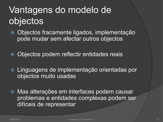 Vantagens do modelo de objectosObjectos fracamente ligados, implementação pode mudar sem afectar outros objectosObjectos podem reflectir entidades reaisLinguagens de implementação orientadas por objectos muito usadasMas alterações em interfaces podem causar problemas e entidades complexas podem ser difíceis de representar2009/2010Engenharia do Software I37