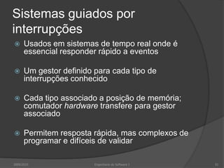 Sistemas guiados por interrupçõesUsados em sistemas de tempo real onde é essencial responder rápido a eventosUm gestor definido para cada tipo de interrupções conhecidoCada tipo associado a posição de memória; comutador hardware transfere para gestor associadoPermitem resposta rápida, mas complexos de programar e difíceis de validar2009/2010Engenharia do Software I51