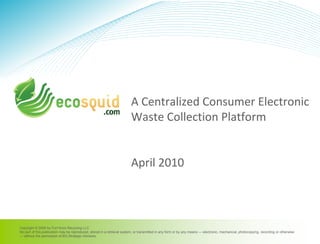 Copyright © 2009 by Fort Knox Recycling LLC
No part of this publication may be reproduced, stored in a retrieval system, or transmitted in any form or by any means — electronic, mechanical, photocopying, recording or otherwise
— without the permission of BG Strategic Advisors.
A Centralized Consumer Electronic
Waste Collection Platform
April 2010
 