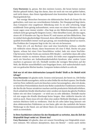 Cory Doctorow: Ja, genau. Bei den meisten Leuten, die heute keines meiner
                                                                     Bücher gekauft haben, liegt das daran, dass sie noch nie von mir gehört haben,
                                                                     und nicht daran, dass ihnen irgendjemand eine kostenlose Kopie davon in die
                                                                     Hand gedrückt hat.
                                                                          Nur wenige Menschen benutzen ein elektronisches Buch als Ersatz für ein
                                                                     gedrucktes, und zwar aus verschiedenen Gründen. Der Hauptgrund liegt darin,
                                                                     dass Computer eine ungeheure Ablenkung sind. Es ist sehr schwierig, lange
                                                                     erzählende Texte geistig aufzunehmen, wenn man vor einem Monitor sitzt. Die
                                                                     Leute sagen zwar immer wieder: «Das liegt an der Bildschirmqualität – sie ist
                                                                     einfach nicht gut genug für längeres Lesen.» Aber dieselben Leute, die das sagen,
                                                                     sitzen oft 18 Stunden am Tag vor ihrem PC und starren auf den Bildschirm. Das
                                                                     ist einfach kein glaubwürdiger Einwand, denn offensichtlich ist die Darstellungs-
                                                                     qualität letztendlich immer noch gut genug, um stundenlang darauf zu starren.
                                                                     Das Problem der Computer liegt in der Art, wie wir sie benutzen.
                                                                          Wenn ich z. B. am Rechner sitze und eine Geschichte verfasse, schreibe
                                                                     ich vielleicht einen Absatz; dann beantworte ich eine E-Mail, lösche ein paar
                                                                     Spams, schaue bei einer Foto-Tauschbörse vorbei, lade mir einen YouTube-
                                                                     Clip herunter, lösche Feeds aus meinem RSS-Reader – und kehre dann alle zehn
                                                                     Minuten wieder zu meinem Absatz zurück. Ich leide zwar zugegebenermaßen
                                                                     auch ein bisschen am Aufmerksamkeitsdefizit-Syndrom; aber andere Leute
                                                                     machen es genauso wie ich. Deshalb werden die wenigen Menschen auf der
                                                                     Welt, die Bücher ausschließlich zum Vergnügen lesen, sich wahrscheinlich nach
                                                                     wie vor gedruckte Bücher kaufen. Computer lenken einfach zu sehr ab.

                                                                     und was ist mit dem elektronischen lesegerät Kindle? Stellt es ihr Modell nicht
                                                                     infrage?
                                                                     Cory Doctorow: Ich glaube nicht. Erstens wird jemand, der bereit ist, 350 Dollar
                                                                     für einen Kindle auszugeben, nicht an zehn Dollar für ein Buch sparen. Der Kindle
                                                                     wird im Preis vielleicht noch ein bisschen weiter heruntergehen, aber ich denke,
                                                                     er wird diese Preisreduktion durch eine Reihe zusätzlicher Funktionen erreichen,
interview mit Cory doctorow «Kopieren zu verteufeln ist Heuchelei»




                                                                     die ihn für die Nutzer attraktiver machen und die produzierte Stückzahl erhöhen.
                                                                     Doch sobald der Kindle überfrachtet wird, werden wir damit das gleiche Problem
                                                                     haben wie mit dem Computer – er wird uns zu sehr ablenken. Deshalb mache
                                                                     ich mir wegen des Kindle überhaupt keine Sorgen. Aber vielleicht täusche ich
                                                                     mich ja auch. Dann muss ich mir eben eine andere Methode überlegen, um mit
                                                                     meinen Büchern Geld zu verdienen. Und da ich zehn Jahre lang intensiv mit
                                                                     dem elektronischen Publizieren zu tun hatte, gibt mir das natürlich die besten
                                                                     Werkzeuge in die Hand, um auf dieser Basis ein neues Einkommensmodell für
                                                                     mich zu entwickeln.

                                                                     in ihren Sachbüchern scheinen Sie den Standpunkt zu vertreten, dass die zeit der
                                                                     originalität längst vorbei sei. Stimmt das?
                                                                     Cory Doctorow: Ich glaube, dass wir unsere Vorstellung von Originalität erwei-
                                                                     tern müssen. Wir müssen akzeptieren, dass ein Remix* – wenn auch nichts


                                                                                                                                                  105
 