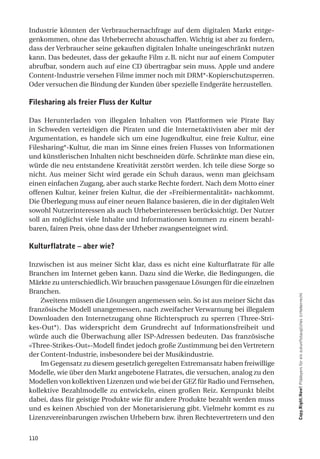 Industrie könnten der Verbrauchernachfrage auf dem digitalen Markt entge-
genkommen, ohne das Urheberrecht abzuschaffen. Wichtig ist aber zu fordern,
dass der Verbraucher seine gekauften digitalen Inhalte uneingeschränkt nutzen
kann. Das bedeutet, dass der gekaufte Film z. B. nicht nur auf einem Computer
abrufbar, sondern auch auf eine CD übertragbar sein muss. Apple und andere
Content-Industrie versehen Filme immer noch mit DRM*-Kopierschutzsperren.
Oder versuchen die Bindung der Kunden über spezielle Endgeräte herzustellen.

filesharing als freier fluss der Kultur

Das Herunterladen von illegalen Inhalten von Plattformen wie Pirate Bay
in Schweden verteidigen die Piraten und die Internetaktivisten aber mit der
Argumentation, es handele sich um eine Jugendkultur, eine freie Kultur, eine
Filesharing*-Kultur, die man im Sinne eines freien Flusses von Informationen
und künstlerischen Inhalten nicht beschneiden dürfe. Schränkte man diese ein,
würde die neu entstandene Kreativität zerstört werden. Ich teile diese Sorge so
nicht. Aus meiner Sicht wird gerade ein Schuh daraus, wenn man gleichsam
einen einfachen Zugang, aber auch starke Rechte fordert. Nach dem Motto einer
offenen Kultur, keiner freien Kultur, die der «Freibiermentalität» nachkommt.
Die Überlegung muss auf einer neuen Balance basieren, die in der digitalen Welt
sowohl Nutzerinteressen als auch Urheberinteressen berücksichtigt. Der Nutzer
soll an möglichst viele Inhalte und Informationen kommen zu einem bezahl-
baren, fairen Preis, ohne dass der Urheber zwangsenteignet wird.

Kulturflatrate – aber wie?

Inzwischen ist aus meiner Sicht klar, dass es nicht eine Kulturflatrate für alle
Branchen im Internet geben kann. Dazu sind die Werke, die Bedingungen, die
Märkte zu unterschiedlich. Wir brauchen passgenaue Lösungen für die einzelnen
Branchen.
    Zweitens müssen die Lösungen angemessen sein. So ist aus meiner Sicht das      Copy.Right.Now! Plädoyers für ein zukunftstaugliches Urheberrecht

französische Modell unangemessen, nach zweifacher Verwarnung bei illegalem
Downloaden den Internetzugang ohne Richterspruch zu sperren (Three-Stri-
kes-Out*). Das widerspricht dem Grundrecht auf Informationsfreiheit und
würde auch die Überwachung aller ISP-Adressen bedeuten. Das französische
«Three-Strikes-Out»-Modell findet jedoch große Zustimmung bei den Vertretern
der Content-Industrie, insbesondere bei der Musikindustrie.
    Im Gegensatz zu diesem gesetzlich geregelten Extremansatz haben freiwillige
Modelle, wie über den Markt angebotene Flatrates, die versuchen, analog zu den
Modellen von kollektiven Lizenzen und wie bei der GEZ für Radio und Fernsehen,
kollektive Bezahlmodelle zu entwickeln, einen großen Reiz. Kernpunkt bleibt
dabei, dass für geistige Produkte wie für andere Produkte bezahlt werden muss
und es keinen Abschied von der Monetarisierung gibt. Vielmehr kommt es zu
Lizenzvereinbarungen zwischen Urhebern bzw. ihren Rechtevertretern und den


110
 