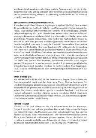 urheberrechtlich geschützt. Allerdings sind die Anforderungen an die Schöp-
          fungshöhe nur sehr gering, variieren aber zwischen den einzelnen Werkarten,
          so dass eine Beurteilung, ob etwas schutzwürdig ist oder nicht, nur im Einzelfall
          getroffen werden kann.

          Schrankenbestimmung im urheberrecht
          Schrankenvorschriften (relevante Regelungen: § 44a bis § 63a UrhG) beschränken
          die ausschließlichen Rechte der Urheber und Nutzungsberechtigten in speziellen
          Fällen. Eine wichtige urheberrechtliche Schranke ist die Privatkopie-Schranke
          (relevante Regelung: § 53 UrhG). Sie erlaubt es Nutzern unter bestimmten Voraus-
          setzungen, Kopien von urheberrechtlich geschützten Werken für die eigene, nicht
          gewerbliche Nutzung herzustellen, ohne vorher die Rechteinhaber fragen zu
          müssen. So ist es etwa gestattet, eine selbstgebrannte Musik-CD für ein anderes
          Familienmitglied oder den Freund/die Freundin herzustellen. Eine weitere
          Schranke betrifft das Zitat (Relevante Regelung: § 51 UrhG), also die Verwendung
          von Teilen eines urheberrechtlich geschützten Werkes in einem anderen Werk zu
          einem Zitatzweck. Die Übernahme eines fremden Werkes oder Werkteils muss
          stets einen inhaltlichen Zusammenhang mit dem zitierenden Werk aufweisen.
          Die Verwertungsrechte werden dabei auf bloße Vergütungsansprüche reduziert.
          Das heißt, man darf das Werk kopieren, der Urheber muss aber dafür vergütet
          werden. Diese Ansprüche werden zumeist von den  Verwertungsgesellschaften
          geltend gemacht und pauschal erhoben. Es existieren dann feste Vergütungs-
          sätze. Manche Schranken lassen auch die Vergütungspflicht entfallen (z. B. das
          Zitatrecht).

          three-Strikes-out
          Mit «Three-Strikes-Out» wird in der Debatte um illegale Tauschbörsen ein
          Bestrafungsmodell bezeichnet, bei dem einem Nutzer für eine bestimmte Zeit
          sein Internet-Zugang gesperrt wird, wenn er zum dritten Mal überführt wurde,
          urheberrechtlich geschütztes Material unrechtmäßig im Internet getauscht zu
          haben. Ein entsprechendes Gesetz wurde erstmals in Frankreich mit der «Loi
          Hadopi» erfolgreich eingeführt. Gegner meinen, ein solches Modell würde dem
          Grundrecht auf Informationsfreiheit widersprechen. Zusätzlich sehen sie prakti-
          sche Probleme bei der Durchführung.

          torrent-tracker
          Torrent-Tracker sind Webserver, die die Informationen für das Bittorrent-
          Protokoll verteilen, wo sich die gesuchten Daten (oder Teile davon) befinden.
          Der Bittorrent-Client (das Programm, das man sich als Nutzer auf den eigenen
          Rechner installiert) erhält vom Tracker eine Liste von den verbundenen Nutzern,
          die in ihrer Gesamtheit «Schwarm» genannt werden. Nutzer, die Daten nur
          verteilen, aber nicht (mehr) herunterladen, sind «Seeder». «Leecher» sind Nutzer,
          die Dateien herunterladen. Siehe auch  Filesharing und  Bittorrent
Glossar




                                                                                       129
 