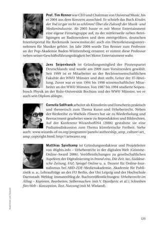 prof. tim Renner war CEO und Chairman von Universal Music, bis
                                        er 2004 aus dem Konzern ausschied. Er schrieb das Buch Kinder,
                                        der Tod ist gar nicht so schlimm! Über die Zukunft der Musik- und
                                        Medienindustrie. Ab 2005 baute er mit Motor Entertainment
                                        eine eigene Firmengruppe auf, zu der mittlerweile neben Betei-
                                        ligungen an Radiosendern und dem zweitgrößten, deutschen
                         Internetportal für Rockmusik (www.motor.de) auch ein Dienstleistungsunter-
                         nehmen für Musiker gehört. Im Jahr 2009 wurde Tim Renner zum Professor
                         an der Pop-Akademie Baden-Württemberg ernannt; er nimmt diese Professur
                         neben seiner Geschäftsführungstätigkeit bei Motor Entertainment wahr.

                                        Jens Seipenbusch ist Gründungsmitglied der Piratenpartei
                                        Deutschlands und wurde am 2009 zum Vorsitzenden gewählt.
                                        Seit 1999 ist er Mitarbeiter an der Rechtswissenschaftlichen
                                        Fakultät der WWU Münster und dort stellv. Leiter der IT-Abtei-
                                        lung. Zuvor war er von 1994 bis 1998 wissenschaftlicher Mitar-
                                        beiter an der WWU Münster. Von 1987 bis 1994 studierte Seipen-
                         busch Physik an der Ruhr-Universität Bochum und der WWU Münster, wo er
                         auch sein Diplom ablegte.

                                      Cornelia Sollfrank arbeitet als Künstlerin und Forscherin praktisch
                                      und theoretisch zum Thema Kunst und Urheberrecht. Neben
                                      der Werkreihe zu Warhols Flowers hat sie zu Wiederholung und
                                      Reenactment gearbeitet sowie zu Reproduktion und Bildrechten.
                                      Auf der Konferenz WizardsofOS4 (2006) gestaltete sie eine
                                      Podiumsdiskussion zum Thema künstlerische Freiheit. Siehe
                         auch: www.wizards-of-os.org/programm/panels/authorship_amp_culture/art_
                         amp_copyright.html; http://artwarez.org

                                          Matthias Spielkamp ist Gründungsredakteur und Projektleiter
                                          von iRights.info – Urheberrecht in der digitalen Welt (Grimme-
                                          Online-Award 2006). Veröffentlichungen zu gesellschaftlichen
                                          Aspekten der Digitalisierung in brand eins, Die Zeit, taz, Süddeut-
                                          sche Zeitung, FAZ, Spiegel Online u. a. Dozent für Online-Jour-
                                          nalismus bei ARD-ZDF-Medienakademie, Akademie für Publi-
                         zistik u. a.; Lehraufträge an der FU Berlin, der Uni Leipzig und der Hochschule
                         Darmstadt. Weblog: immateriblog.de. Buchveröffentlichungen: Urheberrecht im
                         Alltag – Kopieren, Bearbeiten, Selbermachen (mit V. Djordjevic et al.); Schreiben
                         fürs Web – Konzeption, Text, Nutzung (mit M. Wieland).
Autorinnen und Autoren




                                                                                                         135
 