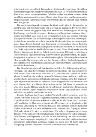 ferischer Arbeit, speziell mit Fotografien – insbesondere nachdem die frühere
                                                                                     Rechtsprechung den Schöpfern bedeutet hatte, dass sie für den Rundumschutz
                                                                                     ihrer Arbeit nichts zu tun bräuchten. Ziel sollte es aber sein, diese anderen Werke
                                                                                     sobald als machbar zu integrieren. Damit wäre dem ersten und fundamentalen
                                                                                     Anspruch an ein Eigentumssystem entsprochen: dass es nämlich allen mitteilt,
                                                                                     wem was gehört.
                                                                                         Die zweite naheliegende Änderung bestände darin, eine Art Rasenmäher zu
                                                                                     konstruieren, um dem Wildwuchs von Gesetzen zu begegnen. Der Großteil der
                                                                                     Probleme, denen wir gegenwärtig beim Versuch der Wahrung und Sicherung
                                                                                     des Zugangs zur Geschichte unserer Kultur gegenüberstehen, sind dem Unver-
                                                                                     mögen geschuldet, dass man in der Vergangenheit nicht das enorme Potenzial
                                                                                     antizipieren konnte, das die Technologie zukünftig besitzen würde. Der Vergan-
                                                                                     genheit kann man dies verzeihen. Auch die Pioniere des Internets waren nicht
                                                                                     in der Lage, dessen Ausmaß oder Bedeutung vorherzusehen. Unsere Reaktion
                                                                                     auf diese Unübersichtlichkeit sollte jedoch nicht darin bestehen, sie zu erdulden.
                                                                                     Das Dickicht juristischer Verbindlichkeiten, in dem Filme, Musikwerke und alle
                                                                                     übrigen Erzeugnisse kreativer Arbeit (ausgenommen Bücher) verschwinden,
                                                                                     sollte durch die Implementierung einer Vorschrift gelichtet werden, die gegen-
                                                                                     wärtigen Rechteinhabern Rechtssicherheit ermöglicht. Diese Aufgabe sollte eine
                                                                                     Clearingstelle übernehmen, die uns den Zwang endlosen Aushandelns nähme,
                                                                                     uns stattdessen in eine Situation versetzte, in welcher einfache Eigentumsregeln
                                                                                     einfach funktionieren.
                                                                                         Die Einzelheiten einer solchen Regelung würden den Rahmen dieses Essays
                                                                                     sprengen. Die Grundidee ist jedoch leicht zu umreißen: Für ein kompiliertes
                                                                                     Werk (einen Film oder einen Mitschnitt z. B.), das älter als 14 Jahre ist (womit
                                                                                     ich der Schutzfristentscheidung unserer Verfassungsväter zustimme), sollte das
lawrence lessig Aus Liebe zur Kultur – Google, das Urheberrecht und unsere Zukunft




                                                                                     absolute Recht gesetzlich gesichert sein, dieses zu erhalten, ohne den gegenwär-
                                                                                     tigen Eigentümer dadurch zu belasten. Grace Guggenheim und anderen – wie
                                                                                     auch Filmarchiven und Filmstudios – stünde es also frei, Filme zu restaurieren,
                                                                                     ohne sich um die Klärung von Rechten welcher Art auch immer kümmern zu
                                                                                     müssen. Ob nun Kopien hergestellt werden oder nicht – der Erhalt eines Werkes
                                                                                     sollte frei von juristischer Restriktion sein.
                                                                                         Jenseits der Frage des Erhalts wird die Vorschrift jedoch komplexer sein. Das
                                                                                     Gesetz sollte eine einfache Möglichkeit eröffnen, fortwährende Rechte für das
                                                                                     kompilierte Werk als Ganzes zu klären, so dass es für alle Zeiten (auch kommer-
                                                                                     ziell) verfügbar ist. Das aber bedeutet, das Urheberrecht zu überdenken. Wir
                                                                                     hätten die Vorstellung zu verabschieden, dass die Elemente eines kompilierten
                                                                                     Werkes – Filmmusik z. B. – die bleibende Macht besitzen, den Zugang zu diesem
                                                                                     Werk oder dessen Vertrieb zu verhindern. Wir sollten hingegen anerkennen,
                                                                                     dass das Werk, wenn es erst einmal existiert, innerhalb unserer Kultur ein Eigen-
                                                                                     recht besitzt. Vorausgesetzt, dass die für die Schöpfung des Werkes notwen-
                                                                                     digen Genehmigungen ursprünglich eingeholt worden sind, sollten ab einem
                                                                                     bestimmten zukünftigen Zeitpunkt (sagen wir auch hier: 14 Jahre nach der
                                                                                     Schöpfung) die Teile die Macht verlieren, über das Ganze zu herrschen.


                                                                                                                                                                     33
 