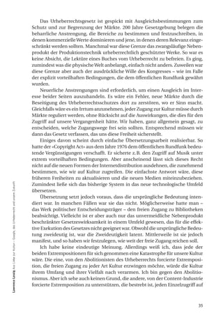 Das Urheberrechtsgesetz ist gespickt mit Ausgleichsbestimmungen zum
                                                                                     Schutz und zur Begrenzung der Märkte. 200 Jahre Gesetzgebung belegen die
                                                                                     beharrliche Anstrengung, die Bereiche zu bestimmen und festzuschreiben, in
                                                                                     denen kommerzielle Werte dominieren und jene, in denen deren Relevanz einge-
                                                                                     schränkt werden sollten. Manchmal war diese Grenze das zwangsläufige Neben-
                                                                                     produkt der Produktionstechnik urheberrechtlich geschützter Werke. So war es
                                                                                     keine Absicht, die Lektüre eines Buches vom Urheberrecht zu befreien. Es ging,
                                                                                     zumindest was die physische Welt anbelangt, einfach nicht anders. Zuweilen war
                                                                                     diese Grenze aber auch der ausdrückliche Wille des Kongresses – wie im Falle
                                                                                     der explizit vorteilhaften Bedingungen, die dem öffentlichen Rundfunk gewährt
                                                                                     wurden.
                                                                                         Neuerliche Anstrengungen sind erforderlich, um einen Ausgleich im Inter-
                                                                                     esse beider Seiten auszuhandeln. Es wäre ein Fehler, neue Märkte durch die
                                                                                     Beseitigung des Urheberrechtsschutzes dort zu zerstören, wo er Sinn macht.
                                                                                     Gleichfalls wäre es ein Irrtum anzunehmen, jeder Zugang zur Kultur müsse durch
                                                                                     Märkte reguliert werden, ohne Rücksicht auf die Auswirkungen, die dies für den
                                                                                     Zugriff auf unsere Vergangenheit hätte. Wir haben, ganz allgemein gesagt, zu
                                                                                     entscheiden, welche Zugangswege frei sein sollten. Entsprechend müssen wir
                                                                                     dann das Gesetz verfassen, das uns diese Freiheit sicherstellt.
                                                                                         Einiges davon scheint durch einfache Übersetzungsarbeit realisierbar. So
                                                                                     hatte der «Copyright Act» aus dem Jahre 1976 dem öffentlichen Rundfunk bedeu-
                                                                                     tende Vergünstigungen verschafft. Er sicherte z. B. den Zugriff auf Musik unter
                                                                                     extrem vorteilhaften Bedingungen. Aber anscheinend lässt sich dieses Recht
                                                                                     nicht auf die neuen Formen der Internetdistribution ausdehnen, die zunehmend
                                                                                     bestimmen, wie wir auf Kultur zugreifen. Die einfachste Antwort wäre, diese
                                                                                     früheren Freiheiten zu aktualisieren und die neuen Medien miteinzubeziehen.
lawrence lessig Aus Liebe zur Kultur – Google, das Urheberrecht und unsere Zukunft




                                                                                     Zumindest ließe sich das bisherige System in das neue technologische Umfeld
                                                                                     übersetzen.
                                                                                         Übersetzung setzt jedoch voraus, dass die ursprüngliche Bedeutung inten-
                                                                                     diert war. In manchen Fällen war sie das nicht. Möglicherweise hatte man –
                                                                                     das Werk politischer Entscheidungsträger – den freien Zugang zu Bibliotheken
                                                                                     beabsichtigt. Vielleicht ist er aber auch nur das unvermeidliche Nebenprodukt
                                                                                     beschränkter Gesetzeswirksamkeit in einem Umfeld gewesen, das für die effek-
                                                                                     tive Exekution des Gesetzes nicht geeignet war. Obwohl die ursprüngliche Bedeu-
                                                                                     tung zweideutig ist, war die Zweideutigkeit latent. Mittlerweile ist sie jedoch
                                                                                     manifest, und so haben wir festzulegen, wie weit der freie Zugang reichen soll.
                                                                                         Ich habe keine eindeutige Meinung. Allerdings weiß ich, dass jede der
                                                                                     beiden Extrempositionen für sich genommen eine Katastrophe für unsere Kultur
                                                                                     wäre. Die eine, von den Abolitionisten des Urheberrechts forcierte Extremposi-
                                                                                     tion, die freien Zugang zu jeder Art Kultur erzwingen möchte, würde die Kultur
                                                                                     ihrem Umfang und ihrer Vielfalt nach verarmen. Ich bin gegen den Abolitio-
                                                                                     nismus. Aber ich sehe auch keinen Grund, die andere, von der Content-Industrie
                                                                                     forcierte Extremposition zu unterstützen, die bestrebt ist, jeden Einzelzugriff auf



                                                                                                                                                                     35
 
