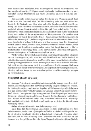 man ein bisschen nachdenkt, wird man begreifen, dass es ein weites Feld von
Werten gibt, die der Begriff «Eigentum» nicht abdeckt. Und Kunstwerke existieren
simultan in zwei Ökonomien: der Markt-Ökonomie und der Geschenk-Öko-
nomie.
    Der kardinale Unterschied zwischen Geschenk und Warenaustausch liegt
darin, dass ein Geschenk eine Gefühlsverbindung zwischen zwei Menschen
herstellt, der Verkauf einer Ware aber nicht. Ein Geschenk schafft eine Bezie-
hung. Und doch scheint es schwer verständlich, dass die Geschenk-Ökonomie so
natürlich mit dem Markt koexistiert. Diese Doppel-Existenz kultureller Praktiken
müssen wir erkennen und anerkennen und in unser Leben als Kultur-Teilnehmer
integrieren, sei es als Produzenten oder als Konsumenten. Wie ein Geschenk
empfangen wir Kunst, die etwas bedeutet – Kunst, die das Herz bewegt, die Seele
belebt, die Sinne erquickt, Lebensmut gibt, oder wie auch immer wir diese Erfah-
rung beschreiben wollen. Selbst wenn wir fürs Museum oder den Konzertsaal
Eintritt bezahlt haben, wird uns doch, wenn wir von Kunst berührt werden, etwas
zuteil, das mit dem Eintrittspreis nichts zu tun hat. Empiriker unserer Markt-
Kultur finden es schwierig, diese Macht der Geschenk-Ökonomie zu begreifen,
die wie ein Gespenst in der Kommerzmaschine haust.
    Wir Bewohner der westlichen Welt leben in einer Zeit verstärkten Glaubens
an das Privateigentum, sehr zum Nachteil des öffentlichen Wohls. Deshalb ist
ständige Wachsamkeit vonnöten, um Übergriffe jener zu verhindern, die selbst-
süchtig unser gemeinsames Erbe für ihren privaten Nutzen ausbeuten möchten.
Solche Beutezüge in unseren natürlichen und kulturellen Ressourcen dürfen wir
nicht als Beispiele für Unternehmergeist und Eigeninitiative durchgehen lassen.
Sie sind vielmehr Versuche, das, was allen gehört, zum Nutzen einiger weniger
zu vereinnahmen.

originalität ist nicht so wichtig

Es ist an der Zeit, die extremen Originalitätsansprüche infrage zu stellen, die in
Presse-Aussendungen und in der Verlagswerbung so gerne aufgestellt werden.           Copy.Right.Now! Plädoyers für ein zukunftstaugliches Urheberrecht

Ist ein intellektuelles oder kreatives Angebot wirklich neuartig – oder haben wir
nur den ehrenwerten Vorläufer vergessen? Verlangt unsere Gier nach Schöpfer-
kraft wirklich eine gewalttätige Avantgarde mit ihren langweiligen Vatermord-
Geboten – oder wären wir nicht besser dran mit der Anerkennung von Einfluss-
lust? Sollten wir nicht lieber bereit sein, unser Verständnis für die Landläufig-
keit und Zeitlosigkeit der Methoden und Motive zu vertiefen, die Künstlern zur
Verfügung stehen?
     Stellen wir zum Schluss ein paar Behauptungen auf:
     Jeder Text, der das kollektive Gedächtnis so stark infiltriert hat wie Vom
Winde verweht, Lolita oder Ulysses geht unfehlbar in die kulturelle Sprache ein.
Er ist wie eine Landkarte, die sich in Landschaft verwandelt: Er nimmt einen
Platz ein, der für Einschränkung oder Kontrolle nicht mehr erreichbar ist. Die
Autoren und deren Erben sollten die darauf folgenden Parodien, Zitate, Verball-


42
 