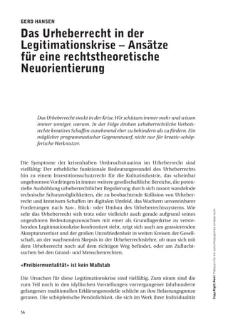 geRd haNSeN

das urheberrecht in der
legitimationskrise – ansätze
für eine rechtstheoretische
Neuorientierung



       Das Urheberrecht steckt in der Krise. Wir schützen immer mehr und wissen
       immer weniger, warum. In der Folge drohen urheberrechtliche Verbots-
       rechte kreatives Schaffen zunehmend eher zu behindern als zu fördern. Ein
       möglicher programmatischer Gegenentwurf, nicht nur für kreativ-schöp-
       ferische Werknutzer.


Die Symptome der krisenhaften Umbruchsituation im Urheberrecht sind
vielfältig: Der erhebliche funktionale Bedeutungswandel des Urheberrechts
hin zu einem Investitionsschutzrecht für die Kulturindustrie, das scheinbar
ungebremste Vordringen in immer weitere gesellschaftliche Bereiche, die poten-
zielle Aushöhlung urheberrechtlicher Regulierung durch sich rasant wandelnde
technische Schutzmöglichkeiten, die zu beobachtende Kollision von Urheber-
recht und kreativem Schaffen im digitalen Umfeld, das Wuchern unvereinbarer
Forderungen nach Aus-, Rück- oder Umbau des Urheberrechtssystems. Wie
sehr das Urheberrecht sich trotz oder vielleicht auch gerade aufgrund seines       Copy.Right.Now! Plädoyers für ein zukunftstaugliches Urheberrecht

ungeahnten Bedeutungszuwachses mit einer als Grundlagenkrise zu verste-
henden Legitimationskrise konfrontiert sieht, zeigt sich auch am grassierenden
Akzeptanzverlust und der großen Unzufriedenheit in weiten Kreisen der Gesell-
schaft, an der wachsenden Skepsis in der Urheberrechtslehre, ob man sich mit
dem Urheberrecht noch auf dem richtigen Weg befindet, oder am Zuflucht-
suchen bei den Grund- und Menschenrechten.

«freibiermentalität» ist kein Maßstab

Die Ursachen für diese Legitimationskrise sind vielfältig. Zum einen sind die
zum Teil noch in den idyllischen Vorstellungen vorvergangener Jahrhunderte
gefangenen traditionellen Erklärungsmodelle schlicht an ihre Belastungsgrenze
geraten. Die schöpferische Persönlichkeit, die sich im Werk ihrer Individualität


56
 