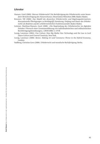 literatur

                                                                                                               Hansen, Gerd (2009): Warum Urheberrecht? Die Rechtfertigung des Urheberrechts unter beson-
                                                                                                                    derer Berücksichtigung des Nutzerschutzes, Dissertation München 2008, Baden-Baden.
                                                                                                               Kreutzer, Till (2008): Das Modell des deutschen Urheberrechts und Regelungsalternativen.
                                                                                                                    Konzeptionelle Überlegungen zu Werkbegriff, Zuordnung, Umfang und Dauer des Urheber-
                                                                                                                    rechts als Reaktion auf den urheberrechtlichen Funktionswandel, Baden-Baden.
                                                                                                               Leistner, Matthias/Hansen, Gerd (2008): «Die Begründung des Urheberrechts im digitalen
                                                                                                                    Zeitalter. VVersuch einer Zusammenführung von individualistischen und utilitaristischen
                                                                                                                    Rechtfertigungsbemühungen», GRUR 2008, S. 479 ff.
                                                                                                               Lessig, Lawrence (2004): Free Culture. How Big Media Uses Technology and the Law to Lock
                                                                                                                    Down Culture and Control Creativity, New York.
                                                                                                               Lessig, Lawrence (2008): Remix. Making Art and Commerce Thrive in the Hybrid Economy,
                                                                                                                    London.
                                                                                                               Stallberg, Christian Gero (2006): Urheberrecht und moralische Rechtfertigung, Berlin.
gerd hansen Das Urheberrecht in der Legitimationskrise – Ansätze für eine rechtstheoretische Neuorientierung




                                                                                                                                                                                                        61
 