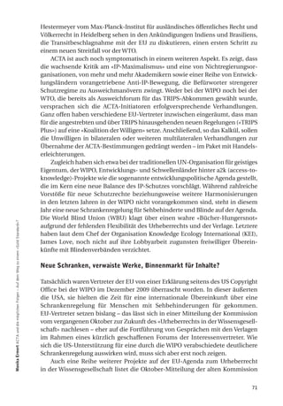 Hestermeyer vom Max-Planck-Institut für ausländisches öffentliches Recht und
                                                                                      Völkerrecht in Heidelberg sehen in den Ankündigungen Indiens und Brasiliens,
                                                                                      die Transitbeschlagnahme mit der EU zu diskutieren, einen ersten Schritt zu
                                                                                      einem neuen Streitfall vor der WTO.
                                                                                          ACTA ist auch noch symptomatisch in einem weiteren Aspekt. Es zeigt, dass
                                                                                      die wachsende Kritik am «IP-Maximalismus» und eine von Nichtregierungsor-
                                                                                      ganisationen, von mehr und mehr Akademikern sowie einer Reihe von Entwick-
                                                                                      lungsländern vorangetriebene Anti-IP-Bewegung, die Befürworter strengerer
                                                                                      Schutzregime zu Ausweichmanövern zwingt. Weder bei der WIPO noch bei der
                                                                                      WTO, die bereits als Ausweichforum für das TRIPS-Abkommen gewählt wurde,
                                                                                      versprachen sich die ACTA-Initiatoren erfolgversprechende Verhandlungen.
                                                                                      Ganz offen haben verschiedene EU-Vertreter inzwischen eingeräumt, dass man
                                                                                      für die angestrebten und über TRIPS hinausgehenden neuen Regelungen («TRIPS
                                                                                      Plus») auf eine «Koalition der Willigen» setze. Anschließend, so das Kalkül, sollen
                                                                                      die Unwilligen in bilateralen oder weiteren multilateralen Verhandlungen zur
                                                                                      Übernahme der ACTA-Bestimmungen gedrängt werden – im Paket mit Handels-
                                                                                      erleichterungen.
                                                                                          Zugleich haben sich etwa bei der traditionellen UN-Organisation für geistiges
                                                                                      Eigentum, der WIPO, Entwicklungs- und Schwellenländer hinter a2k (access-to-
                                                                                      knowledge)-Projekte wie die sogenannte entwicklungspolitische Agenda gestellt,
                                                                                      die im Kern eine neue Balance des IP-Schutzes vorschlägt. Während zahlreiche
                                                                                      Vorstöße für neue Schutzrechte beziehungsweise weitere Harmonisierungen
                                                                                      in den letzten Jahren in der WIPO nicht vorangekommen sind, steht in diesem
                                                                                      Jahr eine neue Schrankenregelung für Sehbehinderte und Blinde auf der Agenda.
                                                                                      Die World Blind Union (WBU) klagt über einen wahre «Bücher-Hungersnot»
Monika ermert ACTA und die möglichen Folgen – Auf dem Weg zu einem «Gold Standard»?




                                                                                      aufgrund der fehlenden Flexibilität des Urheberrechts und der Verlage. Letztere
                                                                                      haben laut dem Chef der Organisation Knowledge Ecology International (KEI),
                                                                                      James Love, noch nicht auf ihre Lobbyarbeit zugunsten freiwilliger Überein-
                                                                                      künfte mit Blindenverbänden verzichtet.

                                                                                      Neue Schranken, verwaiste werke, Binnenmarkt für inhalte?

                                                                                      Tatsächlich waren Vertreter der EU von einer Erklärung seitens des US Copyright
                                                                                      Office bei der WIPO im Dezember 2009 überrascht worden. In dieser äußerten
                                                                                      die USA, sie hielten die Zeit für eine internationale Übereinkunft über eine
                                                                                      Schrankenregelung für Menschen mit Sehbehinderungen für gekommen.
                                                                                      EU-Vertreter setzen bislang – das lässt sich in einer Mitteilung der Kommission
                                                                                      vom vergangenen Oktober zur Zukunft des «Urheberrechts in der Wissensgesell-
                                                                                      schaft» nachlesen – eher auf die Fortführung von Gesprächen mit den Verlagen
                                                                                      im Rahmen eines kürzlich geschaffenen Forums der Interessenvertreter. Wie
                                                                                      sich die US-Unterstützung für eine durch die WIPO verabschiedete deutlichere
                                                                                      Schrankenregelung auswirken wird, muss sich aber erst noch zeigen.
                                                                                          Auch eine Reihe weiterer Projekte auf der EU-Agenda zum Urheberrecht
                                                                                      in der Wissensgesellschaft listet die Oktober-Mitteilung der alten Kommission


                                                                                                                                                                      71
 