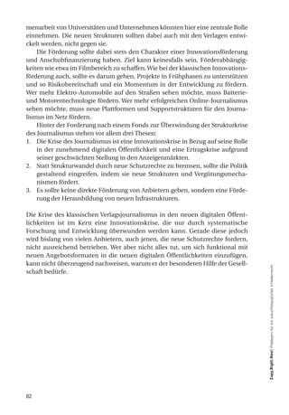 menarbeit von Universitäten und Unternehmen könnten hier eine zentrale Rolle
einnehmen. Die neuen Strukturen sollten dabei auch mit den Verlagen entwi-
ckelt werden, nicht gegen sie.
    Die Förderung sollte dabei stets den Charakter einer Innovationsförderung
und Anschubfinanzierung haben. Ziel kann keinesfalls sein, Förderabhängig-
keiten wie etwa im Filmbereich zu schaffen. Wie bei der klassischen Innovations-
förderung auch, sollte es darum gehen, Projekte in Frühphasen zu unterstützen
und so Risikobereitschaft und ein Momentum in der Entwicklung zu fördern.
Wer mehr Elektro-Automobile auf den Straßen sehen möchte, muss Batterie-
und Motorentechnologie fördern. Wer mehr erfolgreichen Online-Journalismus
sehen möchte, muss neue Plattformen und Supportstrukturen für den Journa-
lismus im Netz fördern.
    Hinter der Forderung nach einem Fonds zur Überwindung der Strukturkrise
des Journalismus stehen vor allem drei Thesen:
1. Die Krise des Journalismus ist eine Innovationskrise in Bezug auf seine Rolle
    in der zunehmend digitalen Öffentlichkeit und eine Ertragskrise aufgrund
    seiner geschwächten Stellung in den Anzeigenmärkten.
2. Statt Strukturwandel durch neue Schutzrechte zu bremsen, sollte die Politik
    gestaltend eingreifen, indem sie neue Strukturen und Vergütungsmecha-
    nismen fördert.
3. Es sollte keine direkte Förderung von Anbietern geben, sondern eine Förde-
    rung der Herausbildung von neuen Infrastrukturen.

Die Krise des klassischen Verlagsjournalismus in den neuen digitalen Öffent-
lichkeiten ist im Kern eine Innovationskrise, die nur durch systematische
Forschung und Entwicklung überwunden werden kann. Gerade diese jedoch
wird bislang von vielen Anbietern, auch jenen, die neue Schutzrechte fordern,
nicht ausreichend betrieben. Wer aber nicht alles tut, um sich funktional mit
neuen Angebotsformaten in die neuen digitalen Öffentlichkeiten einzufügen,
kann nicht überzeugend nachweisen, warum er der besonderen Hilfe der Gesell-
schaft bedürfe.                                                                    Copy.Right.Now! Plädoyers für ein zukunftstaugliches Urheberrecht




82
 