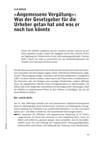ilJa BRauN

                                                                                                               «angemessene Vergütung»:
                                                                                                               was der gesetzgeber für die
                                                                                                               urheber getan hat und was er
                                                                                                               noch tun könnte



                                                                                                                      Damit die Urheber möglichst gerecht entlohnt werden, müssen sie per
                                                                                                                      Gesetz gestärkt werden. Soweit die Maßgabe durch das «Zweites Gesetz
                                                                                                                      zur Regelung des Urheberrechts in der Informationsgesellschaft» (Zweiter
                                                                                                                      Korb*). Doch wie steht es tatsächlich um die Verhandlungsmacht der
                                                                                                                      Urheber, ihre Interessen durchzusetzen?
ilja Braun «Angemessene Vergütung»: Was der Gesetzgeber für die Urheber getan hat und was er noch tun könnte




                                                                                                               Um die Jahrtausendwende hatte sich im Bereich der Kreativwirtschaft eine Situa-
                                                                                                               tion entwickelt, die nicht länger tragbar schien. Obwohl das Urheberrecht, allge-
                                                                                                               meiner Überzeugung zufolge, Künstlern und Kreativschaffenden ermöglichen
                                                                                                               sollte, von ihrer Arbeit zu leben, schien das in der Praxis nicht zu funktionieren.
                                                                                                               Die Verwerter, also die Verleger und sonstigen Werkmittler, neigten offenbar
                                                                                                               dazu, die eigentlichen Urheber beim Vertragsabschluss zu übervorteilen. Sie
                                                                                                               ließen sich in der Regel alle wesentlichen Verwertungsrechte* übertragen, ohne
                                                                                                               die Urheber in angemessener Weise an den Erlösen zu beteiligen, die sie mit
                                                                                                               deren Werken erzielten.

                                                                                                               der «zweite Korb»

                                                                                                               Am 22. Mai 2000 legte deshalb eine mit prominenten Urheberrechtsexperten
                                                                                                               besetzte Arbeitsgruppe ihren Entwurf eines «Gesetzes zur Stärkung der vertrag-
                                                                                                               lichen Stellung von Urhebern und ausübenden Künstlern» vor, das zwei Jahre
                                                                                                               später, am 1. Juli 2002, in Kraft trat. Die wesentlichen Neuerungen waren:
                                                                                                                   der Anspruch des Urhebers auf angemessene Vergütung (§ 32 UrhG);
                                                                                                                   «angemessen» im Sinne des Gesetzes ist eine Vergütung dann, wenn sie
                                                                                                                   üblich und redlich ist, genauer gesagt: «dem entspricht, was im Geschäfts-
                                                                                                                   verkehr nach Art und Umfang der eingeräumten Nutzungsmöglichkeit,
                                                                                                                   insbesondere nach Dauer und Zeitpunkt der Nutzung, unter Berücksichti-



                                                                                                                                                                                               83
 