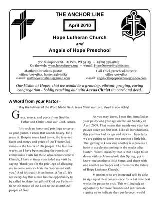 THE ANCHOR LINE

                                               April 2010

                                   Hope Lutheran Church
                                                       and
                               Angels of Hope Preschool

                     700 S. Superior St. De Pere, WI 54115 ~ (920) 336-9843
                On the web: www.hopedepere.org ~ e-mail: HopeDepere@yahoo.com
           Matthew Christians, pastor                               Gail Thiel, preschool director
       office: 336-9843, home: 336-9582                                    office 336-9843
     e-mail: matthewchristians@gmail.com                     e-mail: angelsofhopepreschool@yahoo.com

     Our Vision at Hope: that we would be a growing, vibrant, praying, caring
     congregation– boldly reaching out with Jesus Christ in word and deed.


A Word from your Pastor—
       May the fullness of the Word Made Flesh, Jesus Christ our Lord, dwell in you richly!


 G      race, mercy, and peace from God the
         Father and Christ Jesus our Lord. Amen.
                                                                As you may know, I was first installed as
                                                         your pastor one year ago on the last Sunday of
                                                         April 2009. That means that nearly one year has
        It is such an honor and privilege to serve       passed since we first met. Like all introductions,
as your pastor. I know that sounds hokey, but I          this year has had its ups and downs... hopefully
mean it. Despite some hard times, the love and           we are getting to know one another a little bit.
favor and mercy and grace of the Triune God              That getting to know one another is a process I
shines in the hearts of His people. The last few         hope to accelerate starting in the weeks after
weeks, as I have been making the rounds of               Easter. What I mean by that is that I hope to sit
communion visits for those who cannot come to            down with each household this Spring, get to
Church, I have at times concluded my visit by            know one another a little better, and share with
saying "thank you for the privilege of allowing          one another our hopes and dreams for the future
me to come and celebrate the Sacrament with              of Hope Lutheran Church.
you." And it's true; it is an honor. After all, it's
                                                                Members who are interested will be able
not every day that a man has the opportunity to
                                                         to sign up at their convenience for what time best
be called to share the gifts of God our Father—
                                                         works for pastor to visit. This will include an
to be the mouth of the Lord to the assembled
                                                         opportunity for those families and individuals
people of God.
                                                         signing up to indicate their preference: would
 