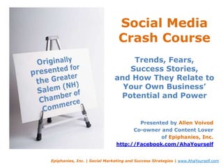 Social Media Crash CourseTrends, Fears, Success Stories, and How They Relate to Your Own Business’Potential and Power  Originally presented for the Greater Salem (NH) Chamber of Commerce Presented by Allen Voivod Co-owner and Content Lover of Epiphanies, Inc. http://Facebook.com/AhaYourself Epiphanies, Inc. | Social Marketing and Success Strategies | www.AhaYourself.com 