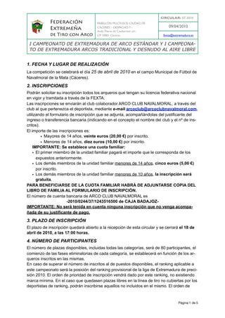 CIRCULAR: 07-2010
            Federación                 PABELLÓN MULTIUSOS ‘CIUDAD DE
                                       CÁCERES’ - DESPACHO 7 -                09/04/2010
            Extremeña                  Avda. Pierre de Coubertain, s/n
            de Tiro con Arco           CP 10001 Cáceres                    fexta@extremadura.es

 I CAMPEONATO DE EXTREMADURA DE ARCO ESTÁNDAR Y I CAMPEONA-
 TO DE EXTREMADURA ARCOS TRADICIONAL Y DESNUDO AL AIRE LIBRE


1. FECHA Y LUGAR DE REALIZACIÓN
La competición se celebrará el día 25 de abril de 2010 en el campo Municipal de Fútbol de
Navalmoral de la Mata (Cáceres).

2. INSCRIPCIONES
Podrán solicitar su inscripción todos los arqueros que tengan su licencia federativa nacional
en vigor y tramitada a través de la FEXTA.
Las inscripciones se enviarán al club colaborador ARCO CLUB NAVALMORAL, a través del
club al que pertenezca el deportista, mediante e-mail arcoclub@arcoclubnavalmoral.com,
utilizando el formulario de inscripción que se adjunta, acompañándolas del justificante del
ingreso o transferencia bancaria (indicando en el concepto el nombre del club y el nº de ins-
critos).
El importe de las inscripciones es:
         • Mayores de 14 años, veinte euros (20,00 €) por inscrito.
         • Menores de 14 años, diez euros (10,00 €) por inscrito.
    IMPORTANTE: Se establece una cuota familiar:
    • El primer miembro de la unidad familiar pagará el importe que le corresponda de los
      expuestos anteriormente.
    • Los demás miembros de la unidad familiar menores de 14 años, cinco euros (5,00 €)
      por inscrito.
    • Los demás miembros de la unidad familiar menores de 10 años, la inscripción será
      gratuita.
PARA BENEFICIARSE DE LA CUOTA FAMILIAR HABRÁ DE ADJUNTARSE COPIA DEL
LIBRO DE FAMILIA AL FORMULARIO DE INSCRIPCIÓN.
El número de cuenta bancaria de ARCO CLUB NAVALMORAL es
                       -2010/0244/37/1243516500 de CAJA BADAJOZ-
IMPORTANTE: No será tenida en cuenta ninguna inscripción que no venga acompa-
ñada de su justificante de pago.

3. PLAZO DE INSCRIPCIÓN
El plazo de inscripción quedará abierto a la recepción de esta circular y se cerrará el 18 de
abril de 2010, a las 17:00 horas.

4. NÚMERO DE PARTICIPANTES
El número de plazas disponibles, incluidas todas las categorías, será de 80 participantes, el
comienzo de las fases eliminatorias de cada categoría, se establecerá en función de los ar-
queros inscritos en las mismas.
En caso de superar el número de inscritos al de puestos disponibles, el ranking aplicable a
este campeonato será la posición del ranking provisional de la liga de Extremadura de preci-
sión 2010. El orden de prioridad de inscripción vendrá dado por este ranking, no existiendo
marca mínima. En el caso que quedasen plazas libres en la línea de tiro no cubiertas por los
deportistas de ranking, podrán inscribirse aquellos no incluidos en el mismo. El orden de



                                                                                     Página 1 de 5
 